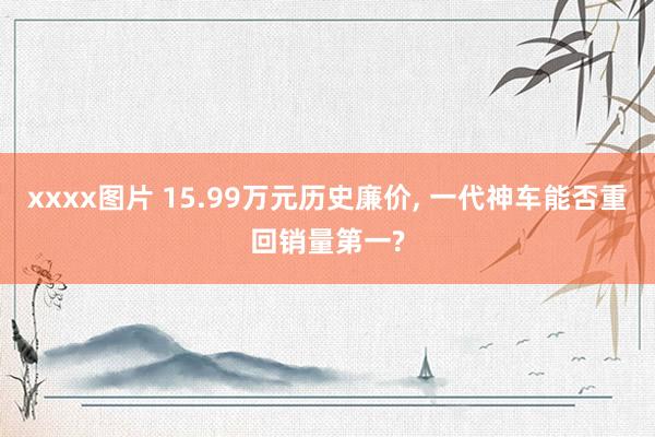 xxxx图片 15.99万元历史廉价， 一代神车能否重回销量第一?