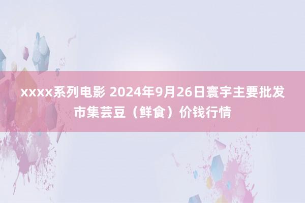 xxxx系列电影 2024年9月26日寰宇主要批发市集芸豆(鲜食)价钱行情