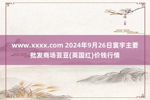 www.xxxx.com 2024年9月26日寰宇主要批发商场芸豆(英国红)价钱行情