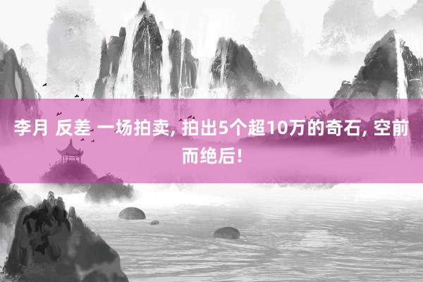 李月 反差 一场拍卖， 拍出5个超10万的奇石， 空前而绝后!