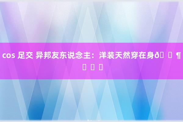 cos 足交 异邦友东说念主：洋装天然穿在身🐶 ​​​