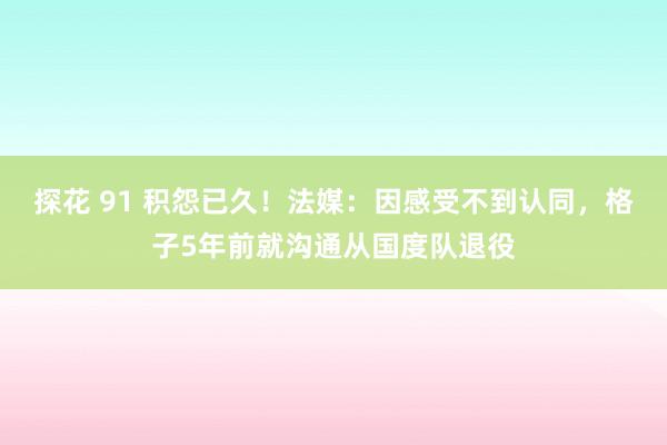 探花 91 积怨已久！法媒：因感受不到认同，格子5年前就沟通从国度队退役