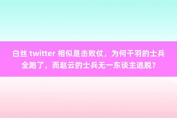 白丝 twitter 相似是击败仗，为何干羽的士兵全跑了，而赵云的士兵无一东谈主逃脱？