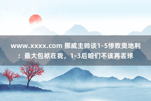 www.xxxx.com 挪威主帅谈1-5惨败奥地利:最大包袱在我,1-3后咱们不该再丢球