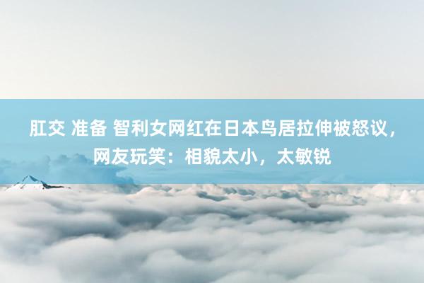 肛交 准备 智利女网红在日本鸟居拉伸被怒议，网友玩笑：相貌太小，太敏锐