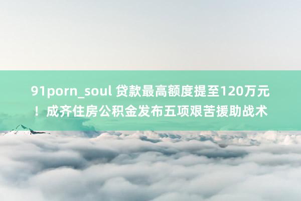 91porn_soul 贷款最高额度提至120万元!成齐住房公积金发布五项艰苦援助战术