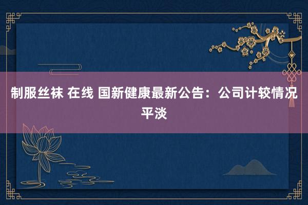 制服丝袜 在线 国新健康最新公告:公司计较情况平淡