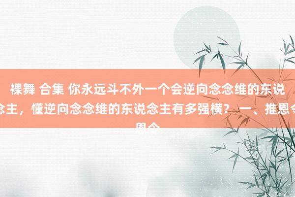 裸舞 合集 你永远斗不外一个会逆向念念维的东说念主，懂逆向念念维的东说念主有多强横？ 一、推恩令