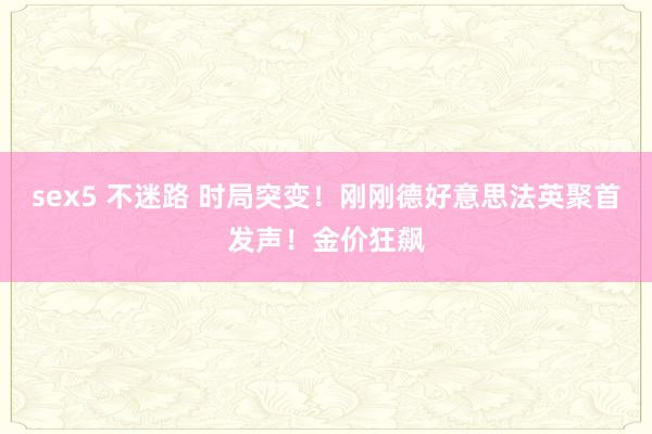 sex5 不迷路 时局突变！刚刚德好意思法英聚首发声！金价狂飙