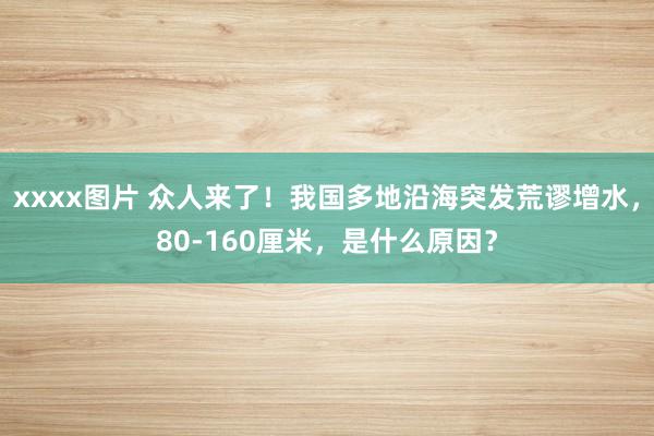 xxxx图片 众人来了！我国多地沿海突发荒谬增水，80-160厘米，是什么原因？