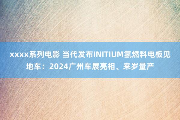 xxxx系列电影 当代发布INITIUM氢燃料电板见地车：2024广州车展亮相、来岁量产