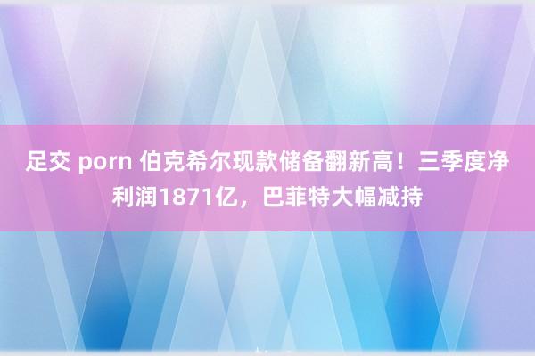 足交 porn 伯克希尔现款储备翻新高！三季度净利润1871亿，巴菲特大幅减持