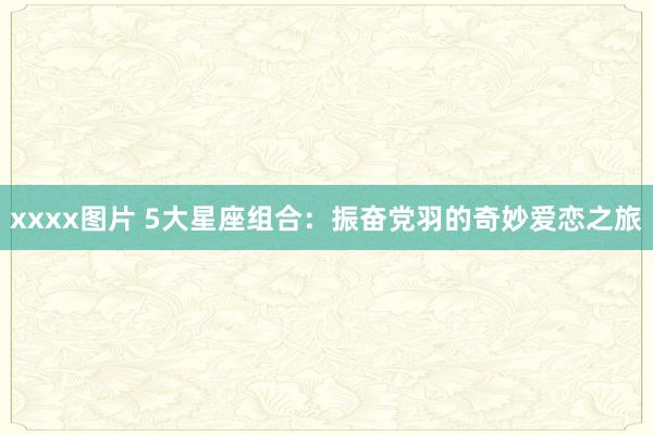 xxxx图片 5大星座组合：振奋党羽的奇妙爱恋之旅