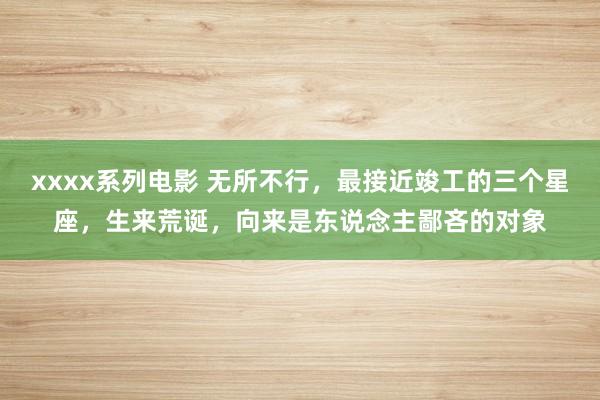 xxxx系列电影 无所不行，最接近竣工的三个星座，生来荒诞，向来是东说念主鄙吝的对象