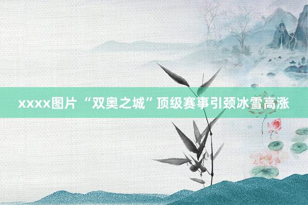xxxx图片 “双奥之城”顶级赛事引颈冰雪高涨