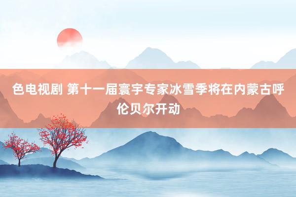 色电视剧 第十一届寰宇专家冰雪季将在内蒙古呼伦贝尔开动