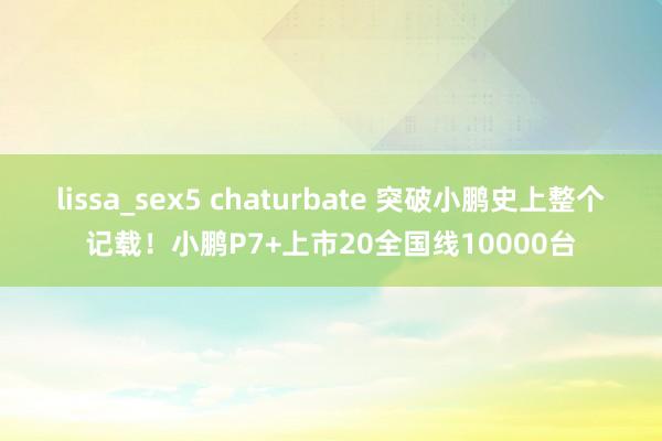 lissa_sex5 chaturbate 突破小鹏史上整个记载！小鹏P7+上市20全国线10000台