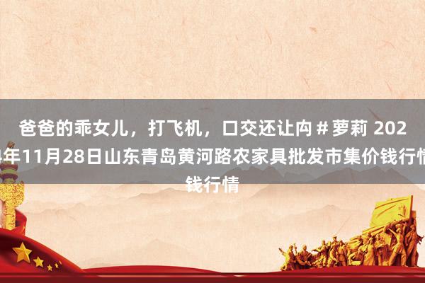 爸爸的乖女儿,打飞机,口交还让禸#萝莉 2024年11月28日山东青岛黄河路农家具批发市集价钱行情
