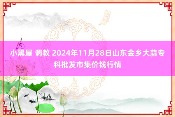 小黑屋 调教 2024年11月28日山东金乡大蒜专科批发市集价钱行情