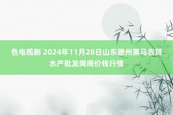色电视剧 2024年11月28日山东德州黑马农贸水产批发阛阓价钱行情