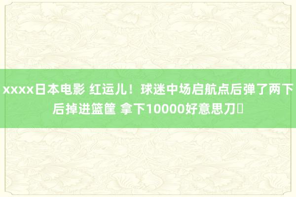 xxxx日本电影 红运儿！球迷中场启航点后弹了两下后掉进篮筐 拿下10000好意思刀✅