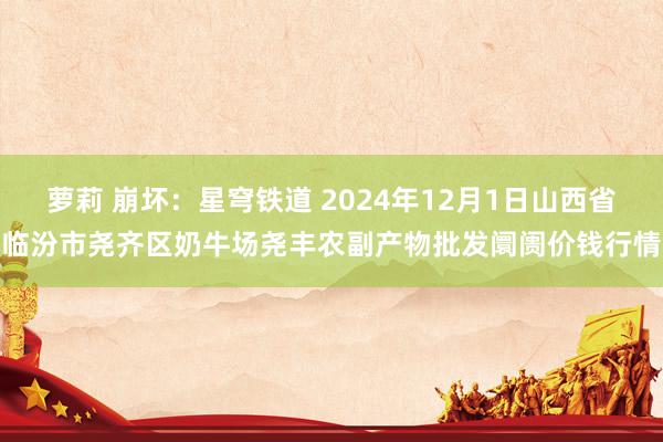萝莉 崩坏:星穹铁道 2024年12月1日山西省临汾市尧齐区奶牛场尧丰农副产物批发阛阓价钱行情