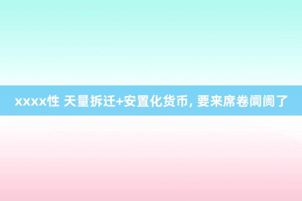 xxxx性 天量拆迁+安置化货币， 要来席卷阛阓了