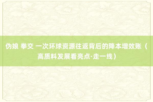 伪娘 拳交 一次环球资源往返背后的降本增效账（高质料发展看亮点·走一线）