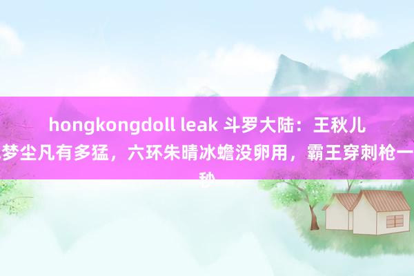 hongkongdoll leak 斗罗大陆：王秋儿大战梦尘凡有多猛，六环朱晴冰蟾没卵用，霸王穿刺枪一招秒