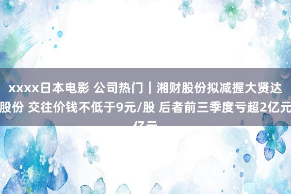 xxxx日本电影 公司热门｜湘财股份拟减握大贤达股份 交往价钱不低于9元/股 后者前三季度亏超2亿元