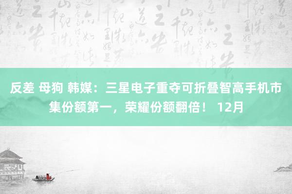 反差 母狗 韩媒：三星电子重夺可折叠智高手机市集份额第一，荣耀份额翻倍！ 12月