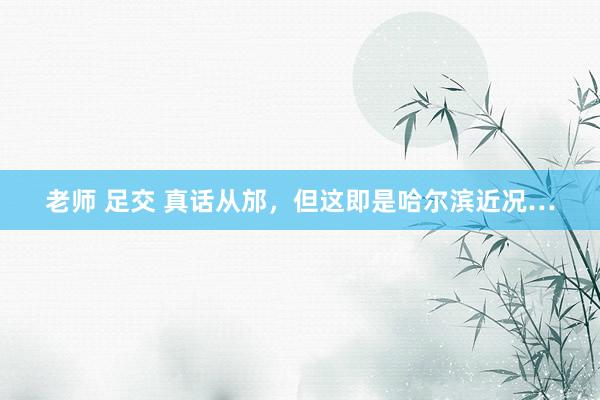 老师 足交 真话从邡，但这即是哈尔滨近况…
