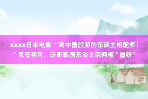 xxxx日本电影 “到中国旅游的东谈主相配多！”免签朔月，听听韩国东谈主奈何被“圈粉”