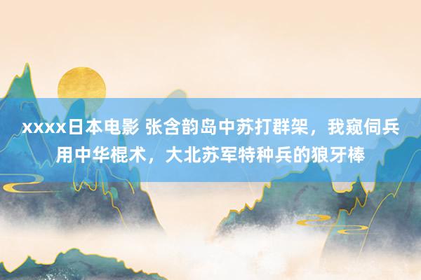 xxxx日本电影 张含韵岛中苏打群架，我窥伺兵用中华棍术，大北苏军特种兵的狼牙棒