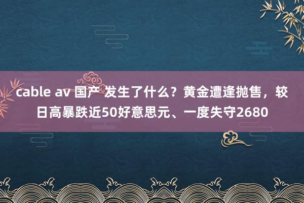 cable av 国产 发生了什么？黄金遭逢抛售，较日高暴跌近50好意思元、一度失守2680