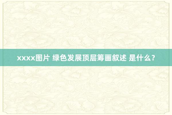 xxxx图片 绿色发展顶层筹画叙述 是什么？