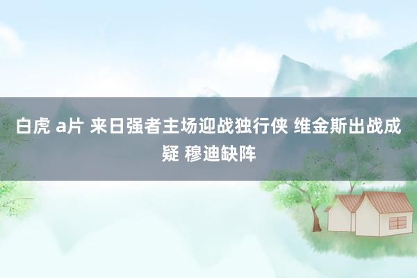 白虎 a片 来日强者主场迎战独行侠 维金斯出战成疑 穆迪缺阵