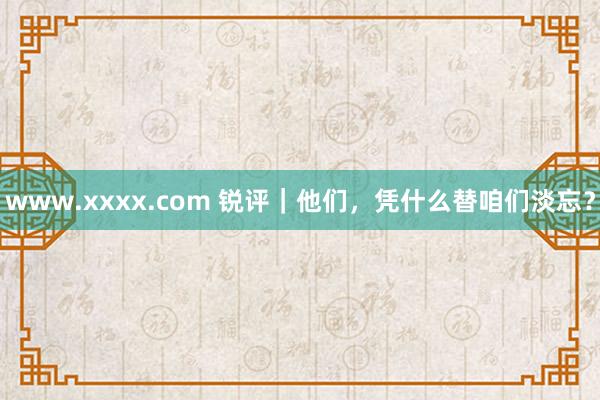 www.xxxx.com 锐评｜他们，凭什么替咱们淡忘？