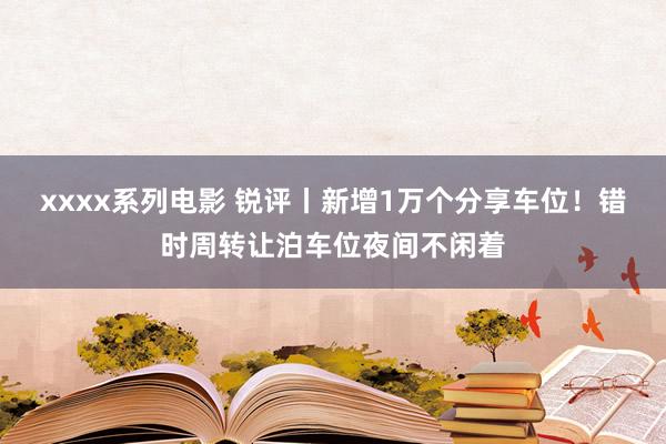 xxxx系列电影 锐评丨新增1万个分享车位！错时周转让泊车位夜间不闲着