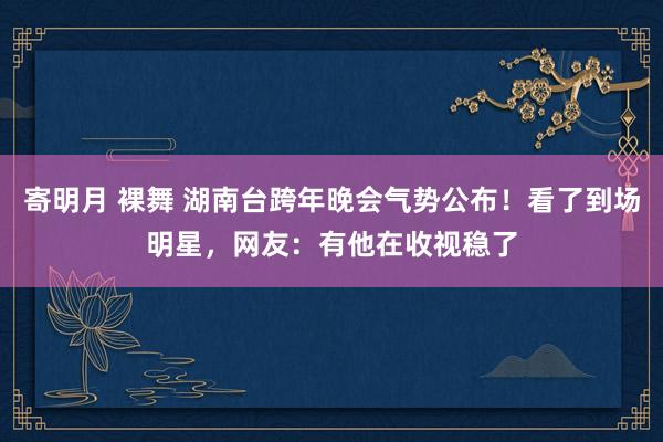 寄明月 裸舞 湖南台跨年晚会气势公布！看了到场明星，网友：有他在收视稳了
