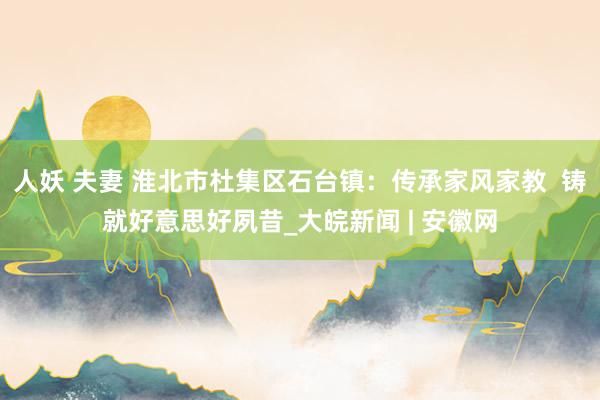 人妖 夫妻 淮北市杜集区石台镇：传承家风家教  铸就好意思好夙昔_大皖新闻 | 安徽网