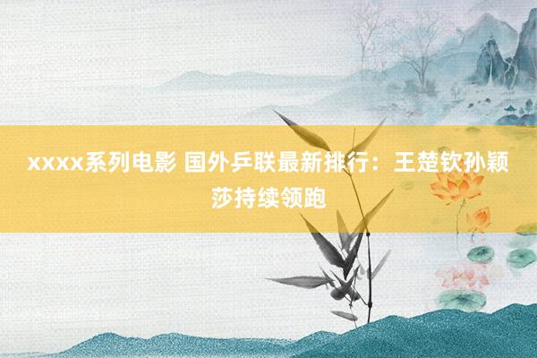 xxxx系列电影 国外乒联最新排行：王楚钦孙颖莎持续领跑
