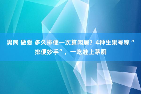 男同 做爱 多久排便一次算闲居？4种生果号称“排便妙手”，一吃准上茅厕