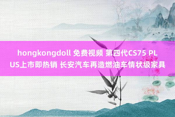 hongkongdoll 免费视频 第四代CS75 PLUS上市即热销 长安汽车再造燃油车情状级家具