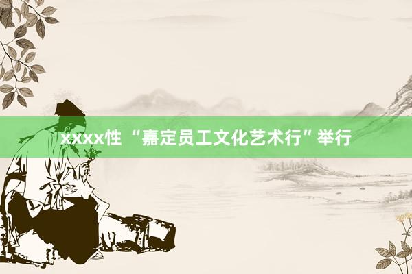 xxxx性 “嘉定员工文化艺术行”举行
