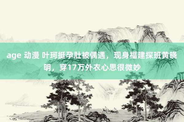 age 动漫 叶珂挺孕肚被偶遇，现身福建探班黄晓明，穿17万外衣心思很微妙