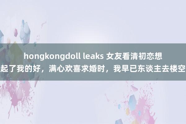 hongkongdoll leaks 女友看清初恋想起了我的好，满心欢喜求婚时，我早已东谈主去楼空