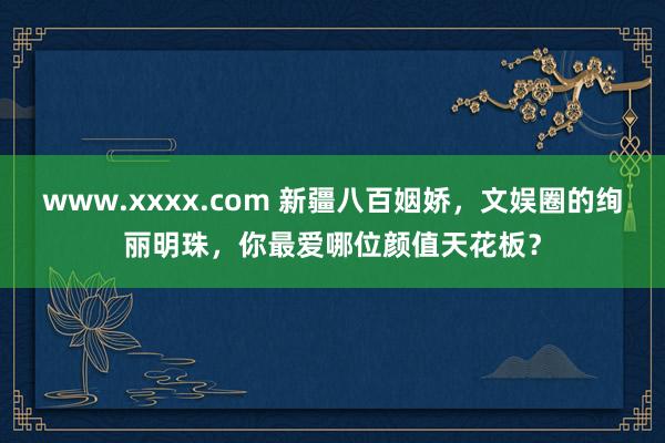 www.xxxx.com 新疆八百姻娇，文娱圈的绚丽明珠，你最爱哪位颜值天花板？