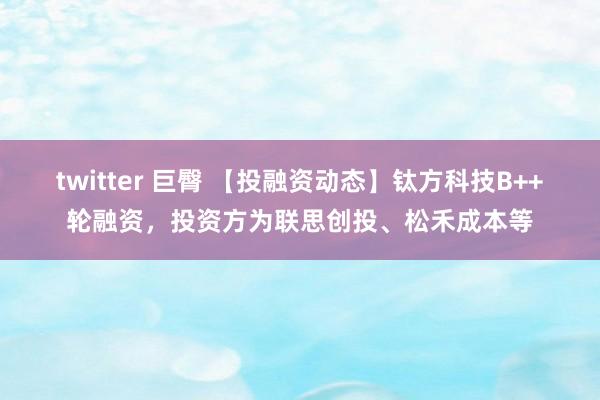 twitter 巨臀 【投融资动态】钛方科技B++轮融资，投资方为联思创投、松禾成本等
