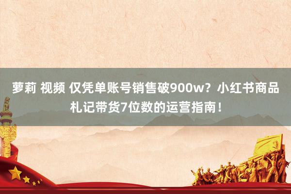 萝莉 视频 仅凭单账号销售破900w？小红书商品札记带货7位数的运营指南！